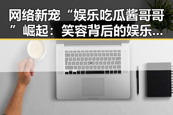 网络新宠“娱乐吃瓜酱哥哥”崛起：笑容背后的娱乐圈“解说员”