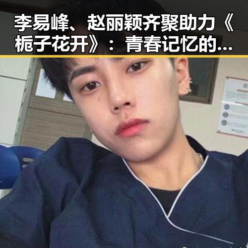 李易峰、赵丽颖齐聚助力《栀子花开》：青春记忆的反差瞬间✨